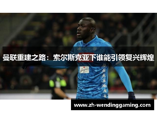 曼联重建之路：索尔斯克亚下谁能引领复兴辉煌